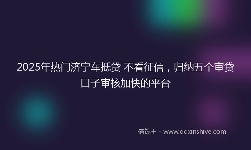 2025年热门济宁车抵贷 不看征信，归纳五个审贷口子审核加快的平台