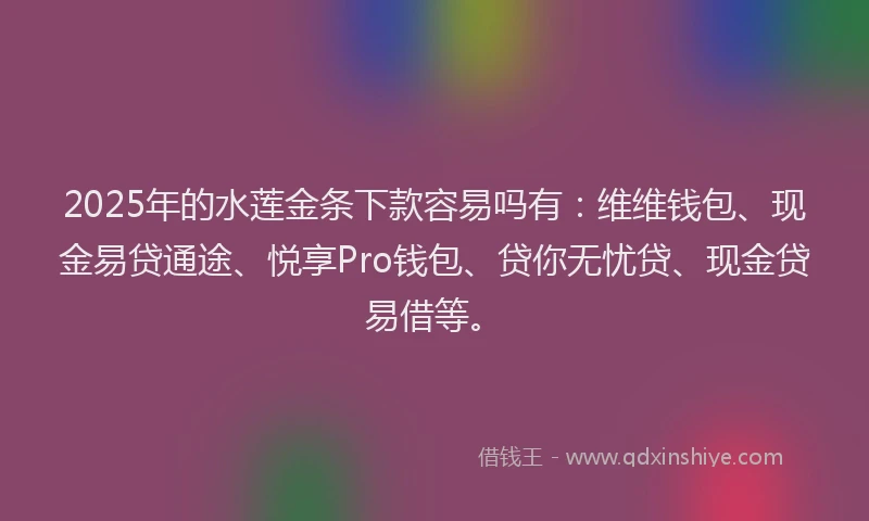 2025年的水莲金条下款容易吗有：维维钱包、现金易贷通途、悦享Pro钱包、贷你无忧贷、现金贷易借等。