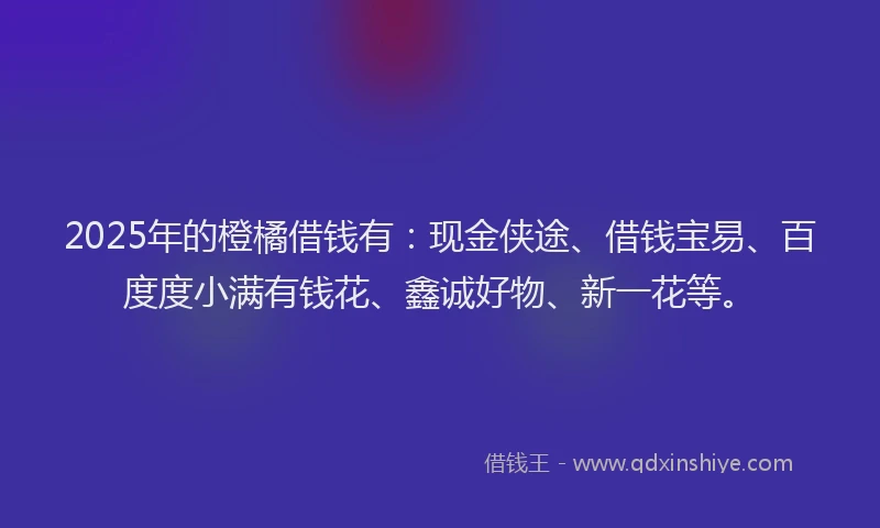 2025年的橙橘借钱有：现金侠途、借钱宝易、百度度小满有钱花、鑫诚好物、新一花等。
