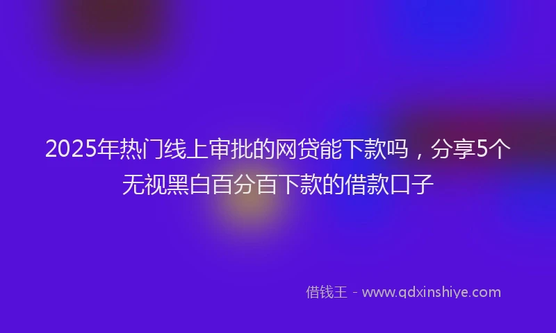 2025年热门线上审批的网贷能下款吗，分享5个无视黑白百分百下款的借款口子