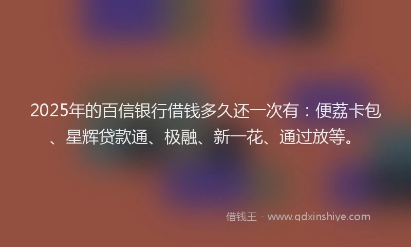 2025年的百信银行借钱多久还一次有：便荔卡包、星辉贷款通、极融、新一花、通过放等。