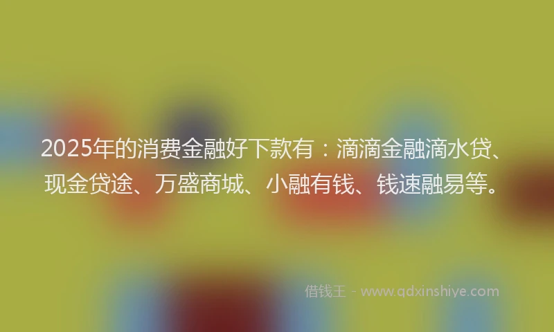 2025年的消费金融好下款有：滴滴金融滴水贷、现金贷途、万盛商城、小融有钱、钱速融易等。