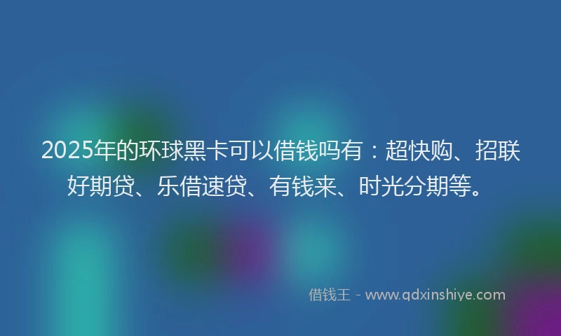 2025年的环球黑卡可以借钱吗有：超快购、招联好期贷、乐借速贷、有钱来、时光分期等。