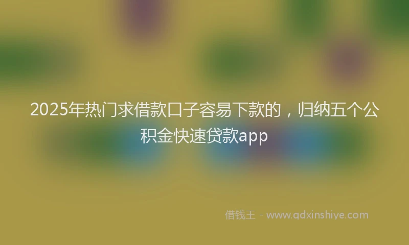 2025年热门求借款口子容易下款的，归纳五个公积金快速贷款app