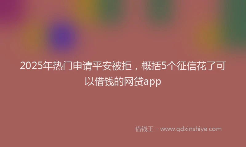 2025年热门申请平安被拒，概括5个征信花了可以借钱的网贷app