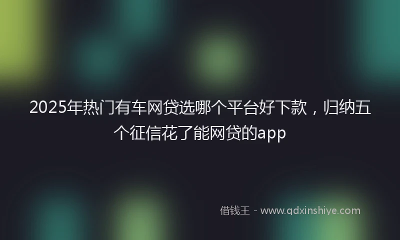 2025年热门有车网贷选哪个平台好下款，归纳五个征信花了能网贷的app