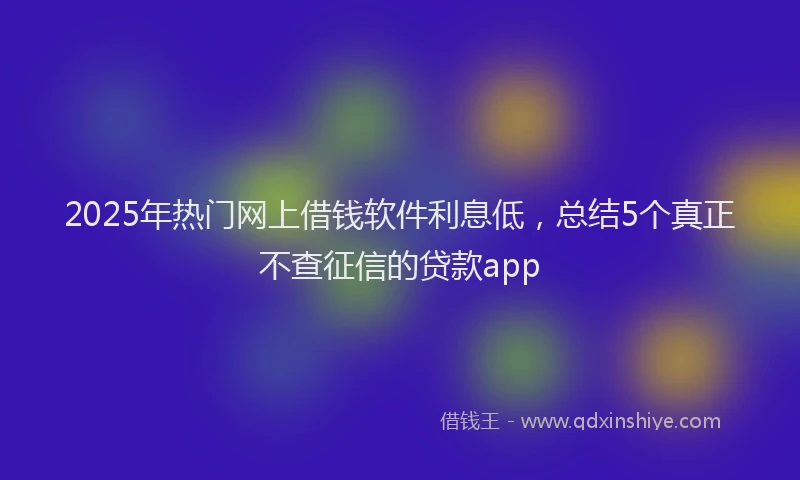 2025年热门网上借钱软件利息低，总结5个真正不查征信的贷款app