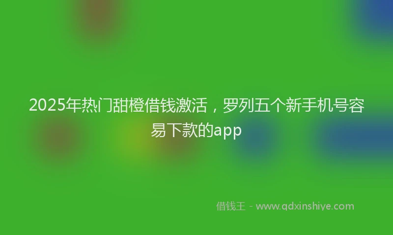 2025年热门甜橙借钱激活，罗列五个新手机号容易下款的app
