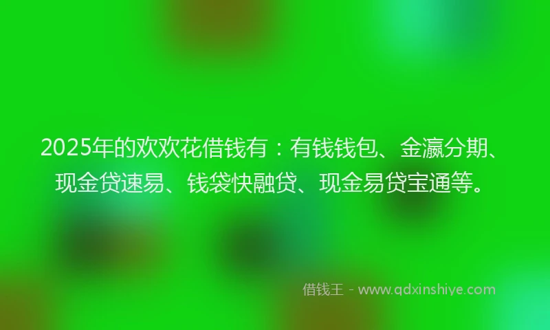 2025年的欢欢花借钱有：有钱钱包、金瀛分期、现金贷速易、钱袋快融贷、现金易贷宝通等。