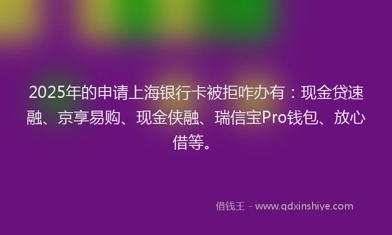 2025年的申请上海银行卡被拒咋办有：现金贷速融、京享易购、现金侠融、瑞信宝Pro钱包、放心借等。