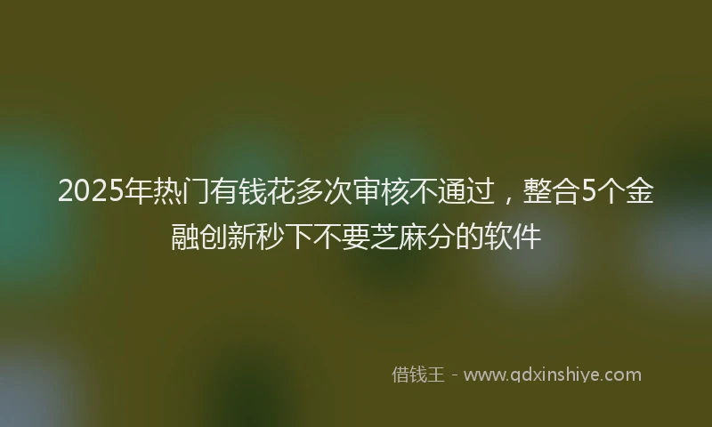 2025年热门有钱花多次审核不通过，整合5个金融创新秒下不要芝麻分的软件