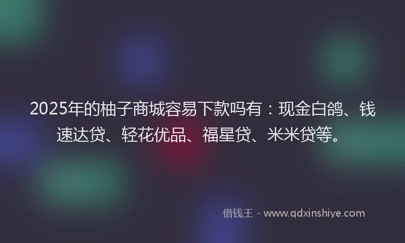 2025年的柚子商城容易下款吗有：现金白鸽、钱速达贷、轻花优品、福星贷、米米贷等。