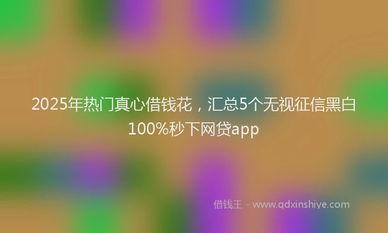 2025年热门真心借钱花，汇总5个无视征信黑白100%秒下网贷app
