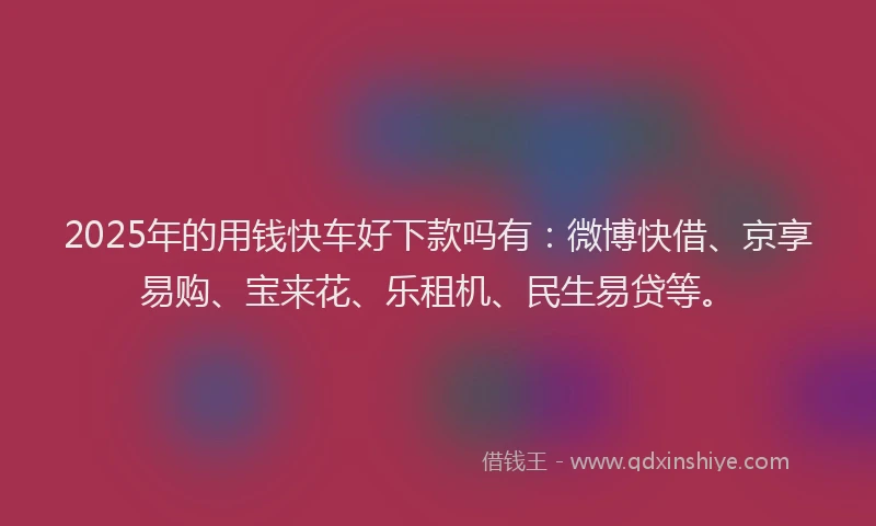 2025年的用钱快车好下款吗有：微博快借、京享易购、宝来花、乐租机、民生易贷等。