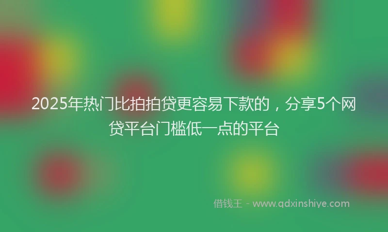 2025年热门比拍拍贷更容易下款的，分享5个网贷平台门槛低一点的平台