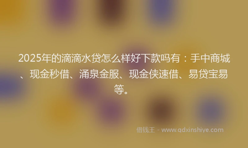 2025年的滴滴水贷怎么样好下款吗有：手中商城、现金秒借、涌泉金服、现金侠速借、易贷宝易等。
