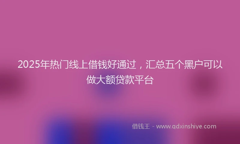 2025年热门线上借钱好通过，汇总五个黑户可以做大额贷款平台