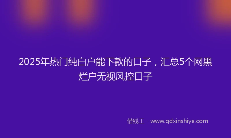 2025年热门纯白户能下款的口子，汇总5个网黑烂户无视风控口子