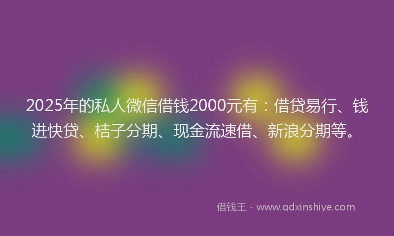 2025年的私人微信借钱2000元有：借贷易行、钱进快贷、桔子分期、现金流速借、新浪分期等。