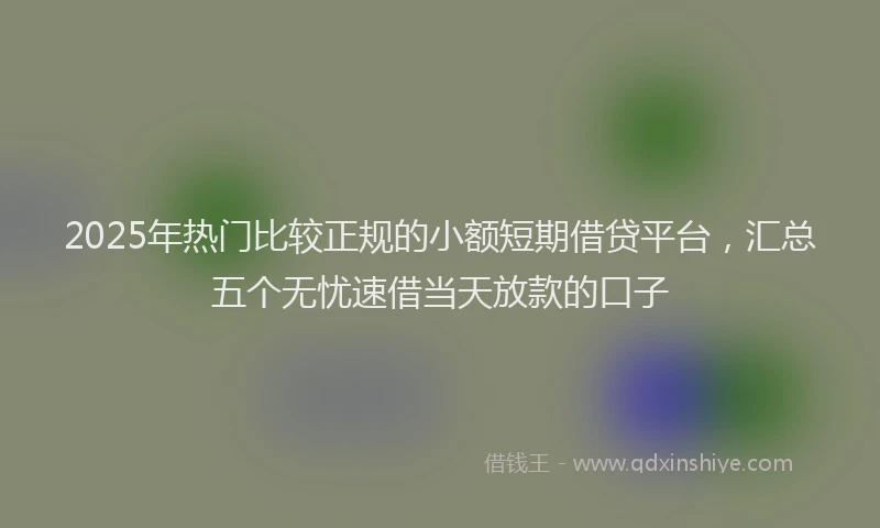 2025年热门比较正规的小额短期借贷平台，汇总五个无忧速借当天放款的口子