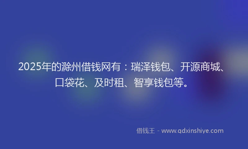 2025年的滁州借钱网有：瑞泽钱包、开源商城、口袋花、及时租、智享钱包等。