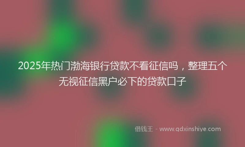 2025年热门渤海银行贷款不看征信吗，整理五个无视征信黑户必下的贷款口子