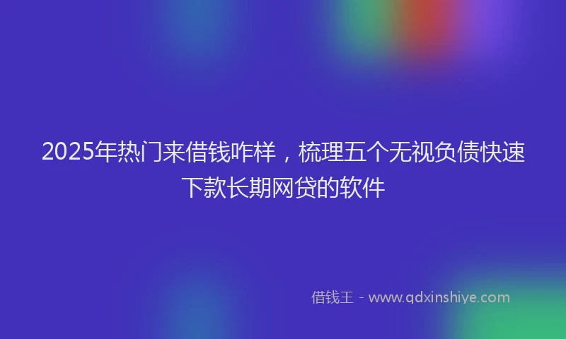 2025年热门来借钱咋样，梳理五个无视负债快速下款长期网贷的软件