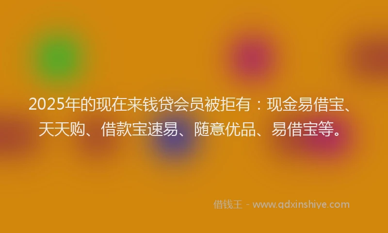 2025年的现在来钱贷会员被拒有：现金易借宝、天天购、借款宝速易、随意优品、易借宝等。