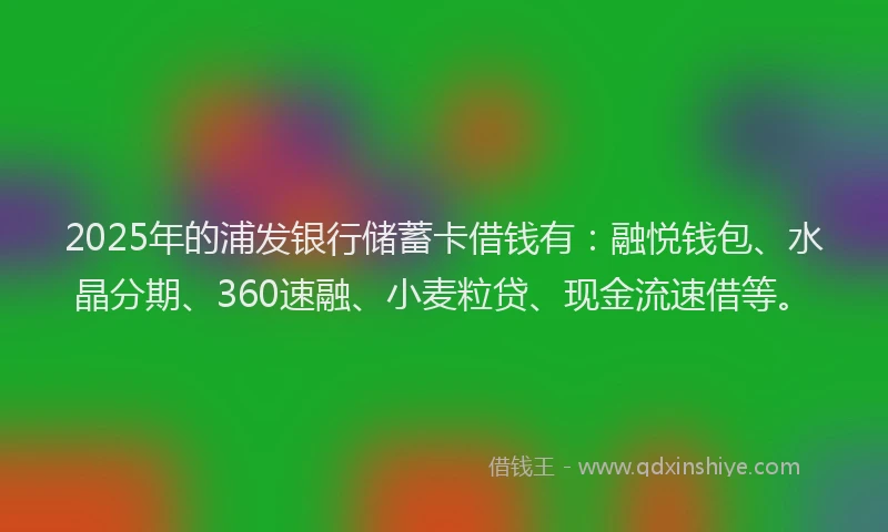 2025年的浦发银行储蓄卡借钱有：融悦钱包、水晶分期、360速融、小麦粒贷、现金流速借等。