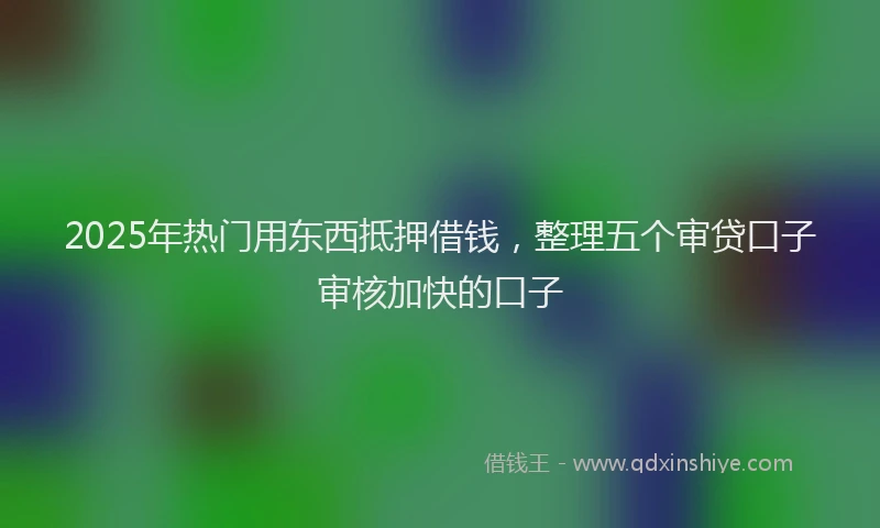 2025年热门用东西抵押借钱，整理五个审贷口子审核加快的口子