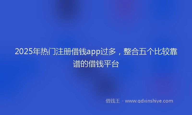 2025年热门注册借钱app过多，整合五个比较靠谱的借钱平台