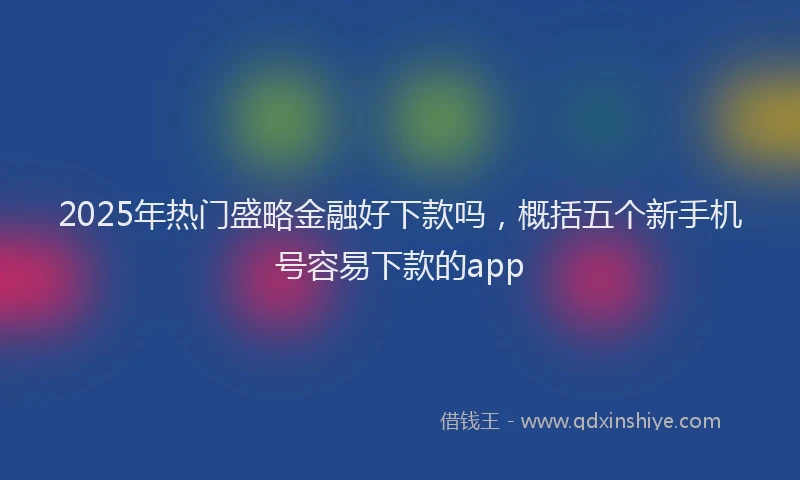 2025年热门盛略金融好下款吗，概括五个新手机号容易下款的app