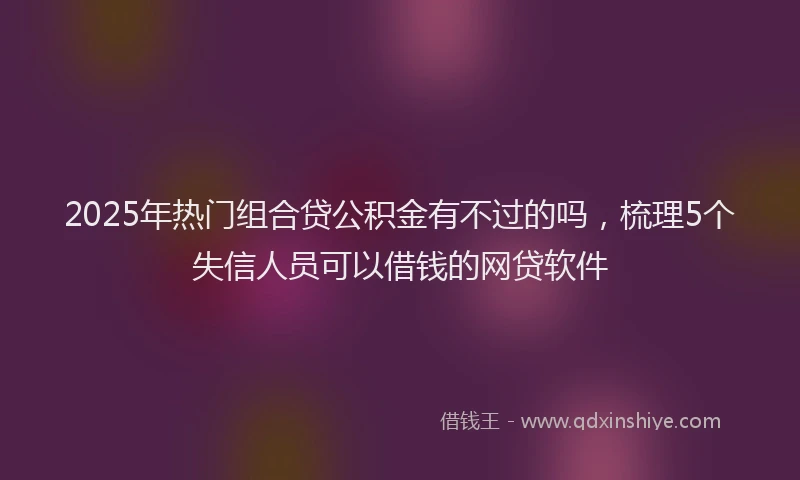 2025年热门组合贷公积金有不过的吗，梳理5个失信人员可以借钱的网贷软件