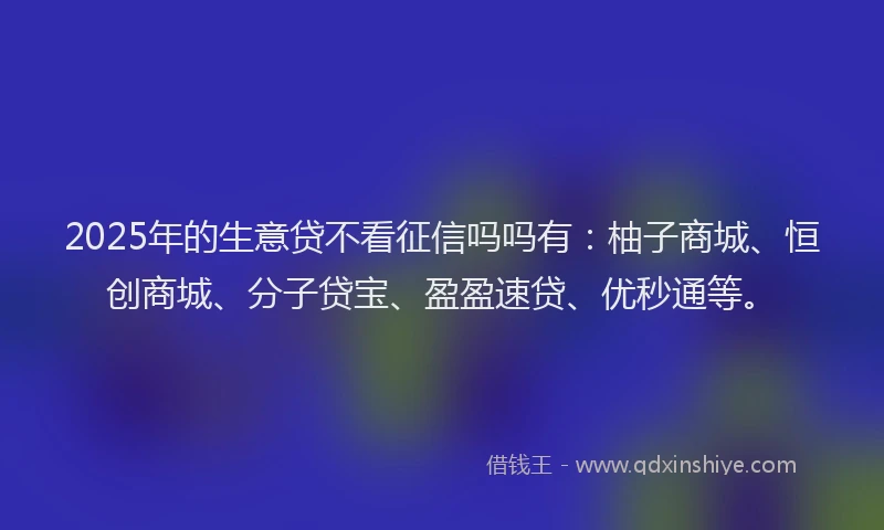 2025年的生意贷不看征信吗吗有：柚子商城、恒创商城、分子贷宝、盈盈速贷、优秒通等。