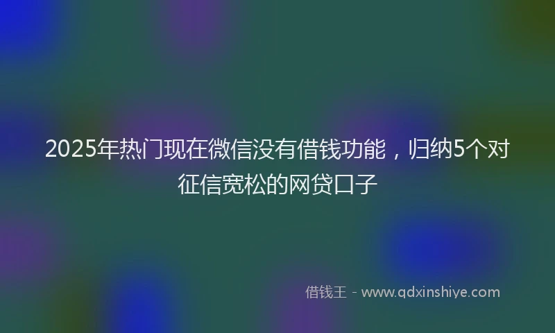 2025年热门现在微信没有借钱功能，归纳5个对征信宽松的网贷口子