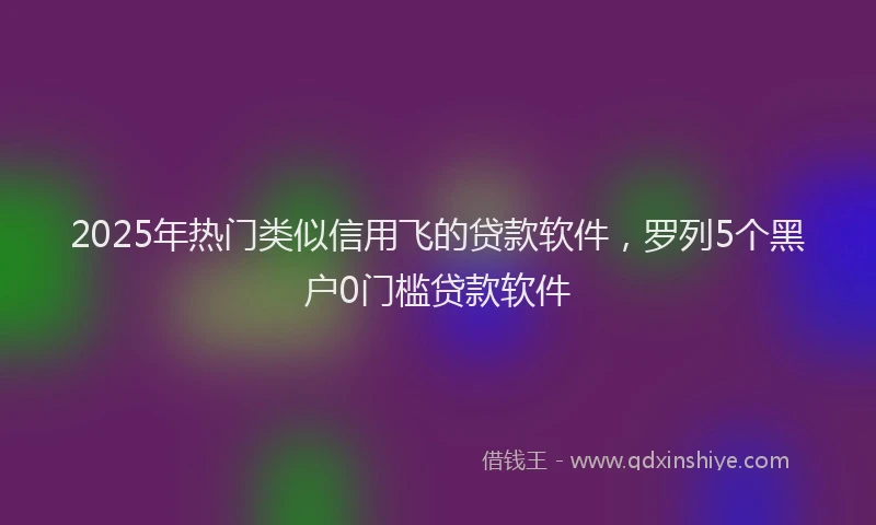 2025年热门类似信用飞的贷款软件，罗列5个黑户0门槛贷款软件