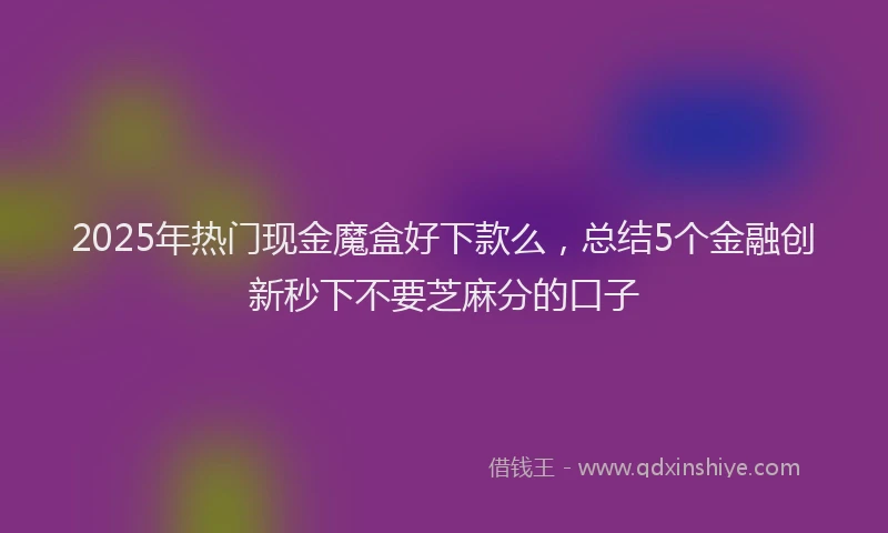 2025年热门现金魔盒好下款么，总结5个金融创新秒下不要芝麻分的口子
