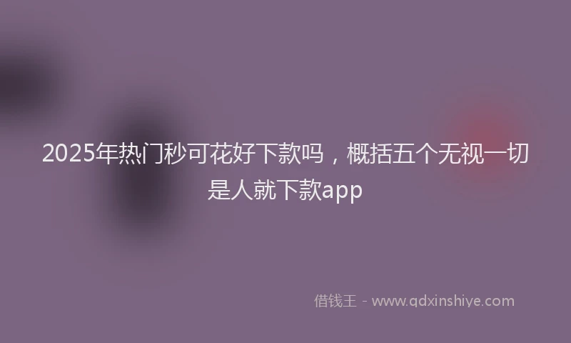 2025年热门秒可花好下款吗，概括五个无视一切是人就下款app