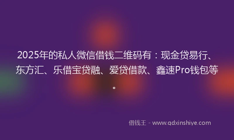 2025年的私人微信借钱二维码有：现金贷易行、东方汇、乐借宝贷融、爱贷借款、鑫速Pro钱包等。