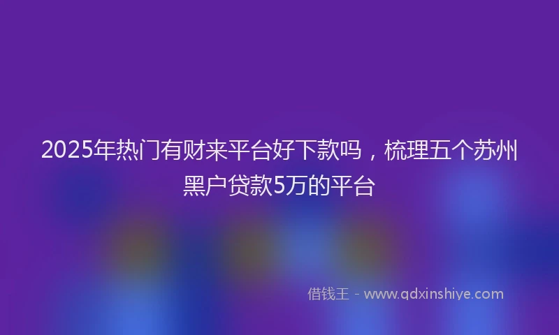 2025年热门有财来平台好下款吗，梳理五个苏州黑户贷款5万的平台
