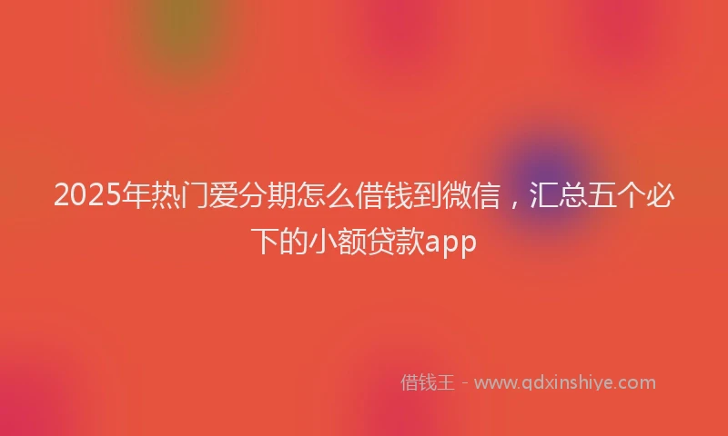 2025年热门爱分期怎么借钱到微信，汇总五个必下的小额贷款app