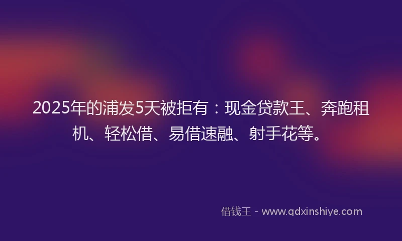 2025年的浦发5天被拒有：现金贷款王、奔跑租机、轻松借、易借速融、射手花等。