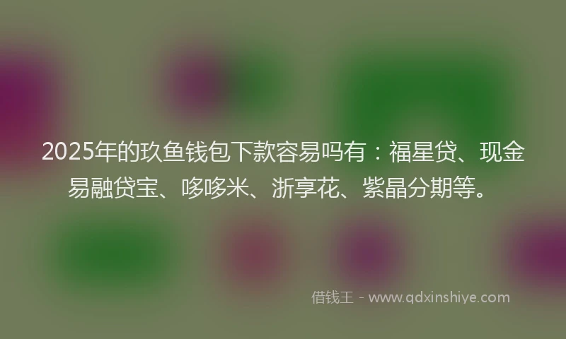 2025年的玖鱼钱包下款容易吗有：福星贷、现金易融贷宝、哆哆米、浙享花、紫晶分期等。