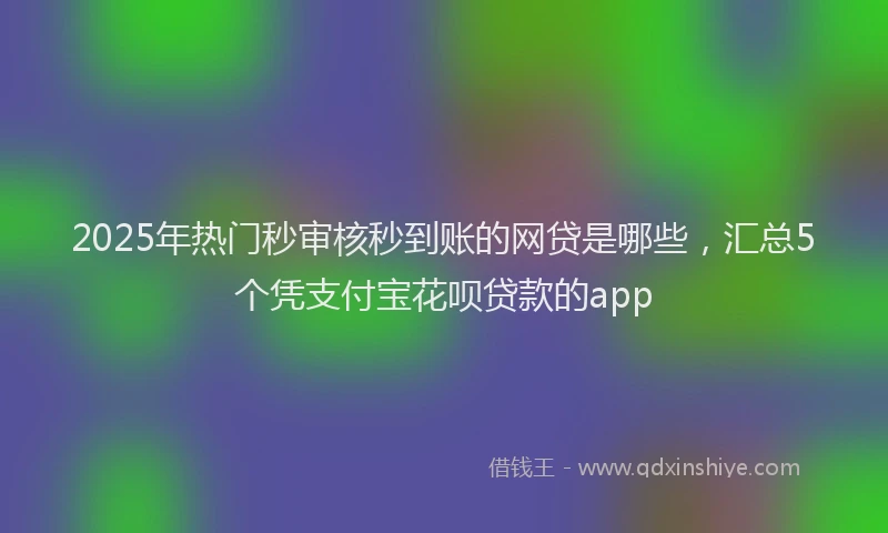 2025年热门秒审核秒到账的网贷是哪些，汇总5个凭支付宝花呗贷款的app