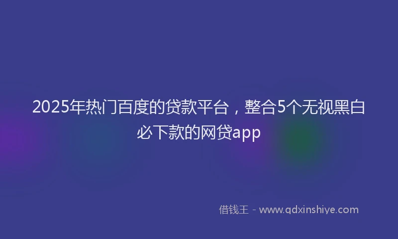2025年热门百度的贷款平台，整合5个无视黑白必下款的网贷app