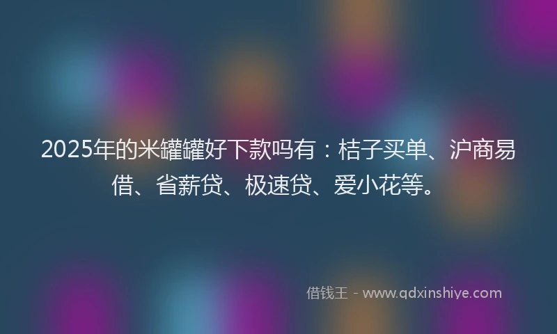 2025年的米罐罐好下款吗有：桔子买单、沪商易借、省薪贷、极速贷、爱小花等。