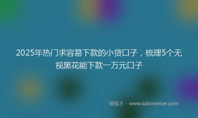 2025年热门求容易下款的小贷口子，梳理5个无视黑花能下款一万元口子