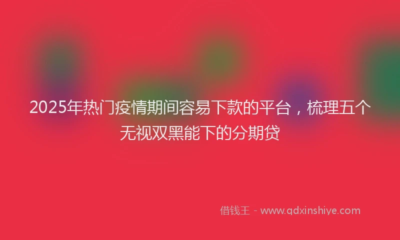 2025年热门疫情期间容易下款的平台，梳理五个无视双黑能下的分期贷