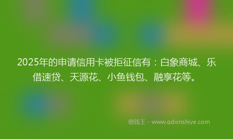 2025年的申请信用卡被拒征信有：白象商城、乐借速贷、天源花、小鱼钱包、融享花等。