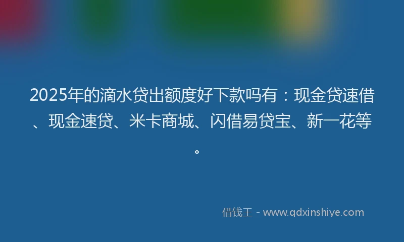 2025年的滴水贷出额度好下款吗有：现金贷速借、现金速贷、米卡商城、闪借易贷宝、新一花等。